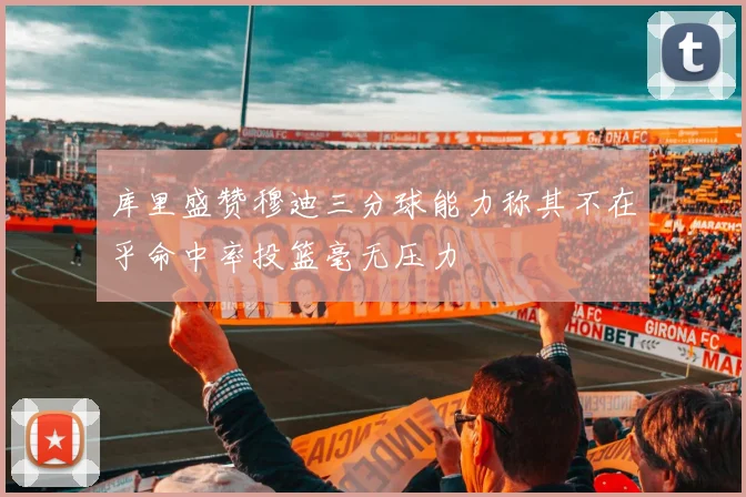 库里盛赞穆迪三分球能力称其不在乎命中率投篮毫无压力