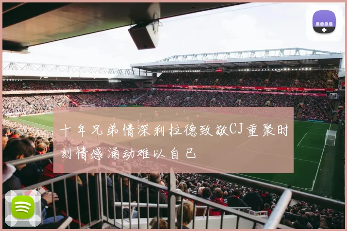 十年兄弟情深利拉德致敬CJ重聚时刻情感涌动难以自已