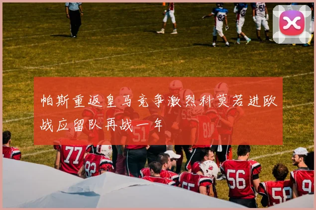 帕斯重返皇马竞争激烈科莫若进欧战应留队再战一年