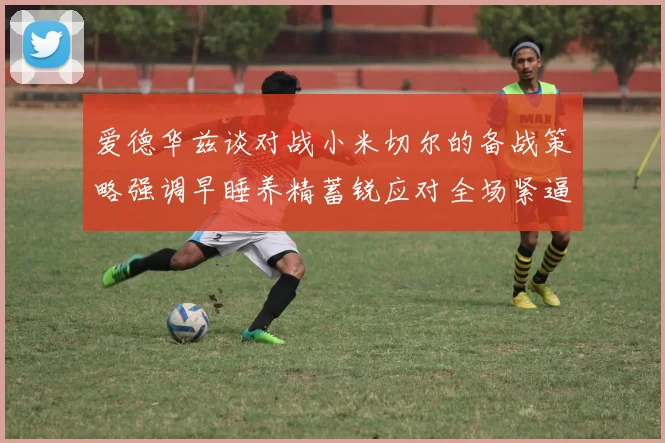 爱德华兹谈对战小米切尔的备战策略强调早睡养精蓄锐应对全场紧逼