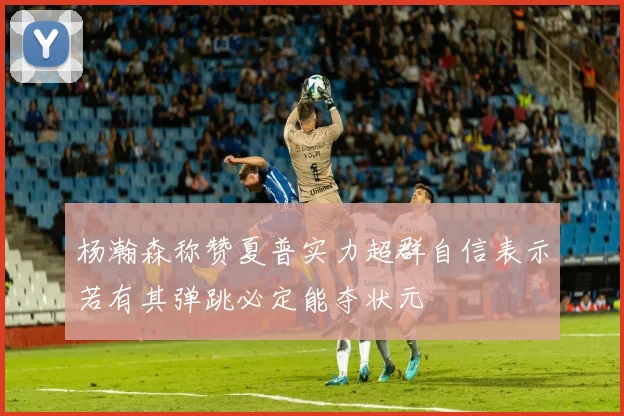 杨瀚森称赞夏普实力超群自信表示若有其弹跳必定能夺状元