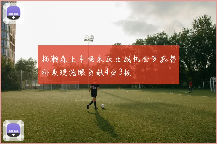 杨瀚森上半场未获出战机会罗威替补表现抢眼贡献4分3板