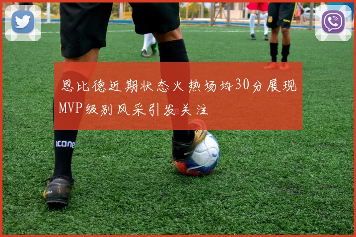 恩比德近期状态火热场均30分展现MVP级别风采引发关注