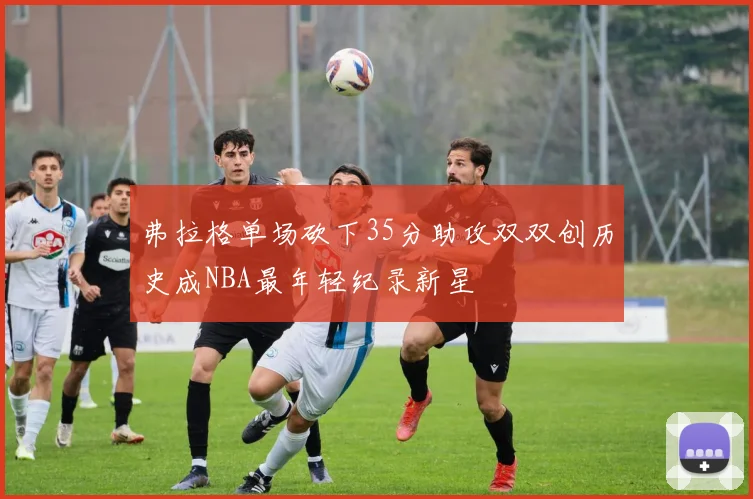 弗拉格单场砍下35分助攻双双创历史成NBA最年轻纪录新星