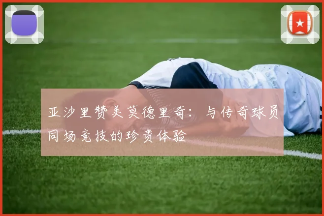 亚沙里赞美莫德里奇：与传奇球员同场竞技的珍贵体验