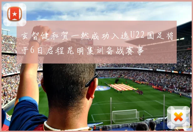 玄智健和贺一然成功入选U22国足将于6日启程昆明集训备战赛事