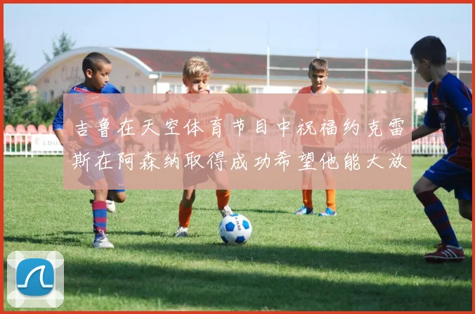 吉鲁在天空体育节目中祝福约克雷斯在阿森纳取得成功希望他能大放异彩
