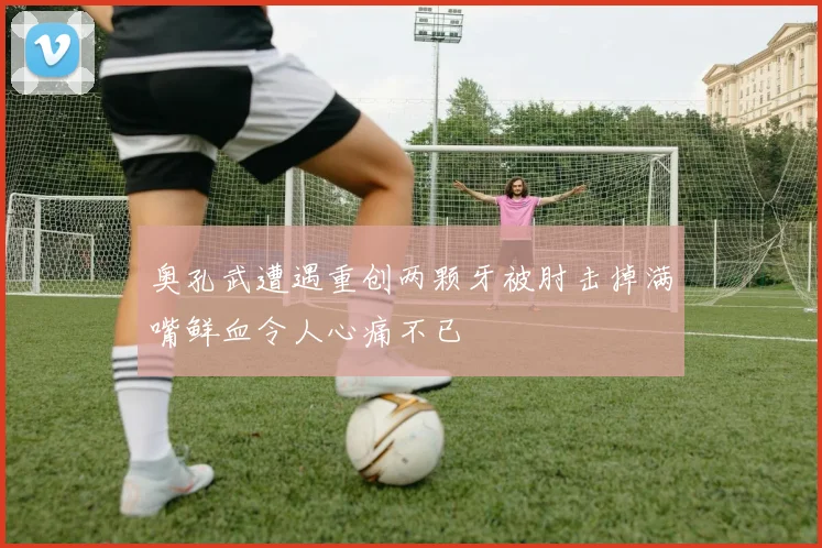 奥孔武遭遇重创两颗牙被肘击掉满嘴鲜血令人心痛不已