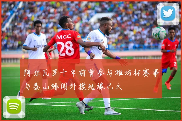 阿尔瓦罗十年前曾参与潍坊杯赛事与泰山绯闻外援结缘已久