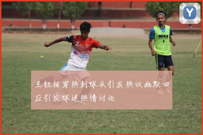 王钰栋穿热刺球衣引发热议幽默回应引发球迷热情讨论