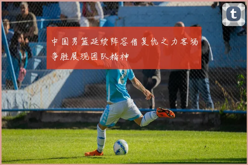 中国男篮延续阵容借复仇之力客场争胜展现团队精神