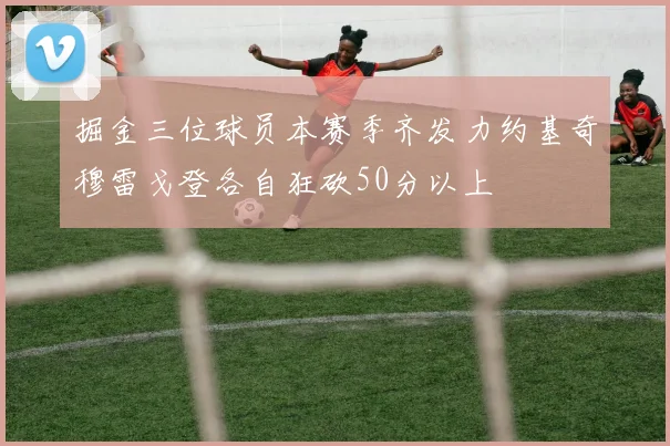 掘金三位球员本赛季齐发力约基奇穆雷戈登各自狂砍50分以上