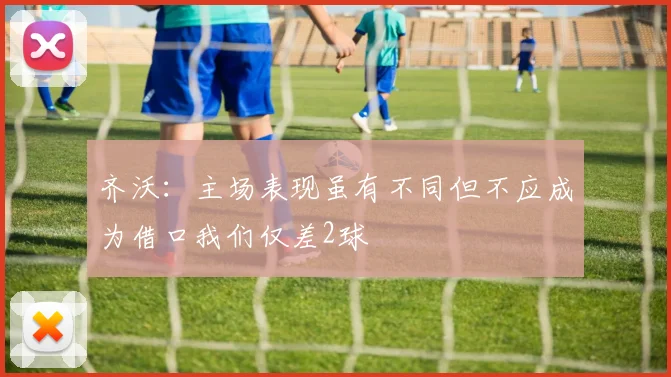 齐沃：主场表现虽有不同但不应成为借口我们仅差2球