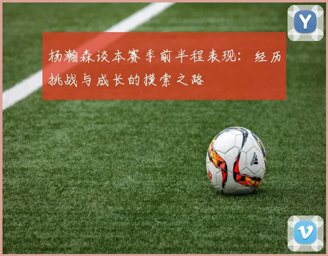 杨瀚森谈本赛季前半程表现：经历挑战与成长的摸索之路