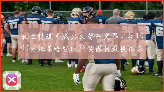 杜兰特追平威少火箭队史第二快1000分纪录哈登以38场保持最快纪录