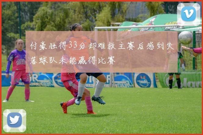 付豪独得33分却难救主赛后感到失落球队未能赢得比赛