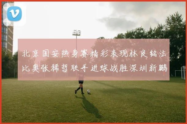 北京国安热身赛精彩表现林良铭法比奥张稀哲联手进球战胜深圳新鹏城