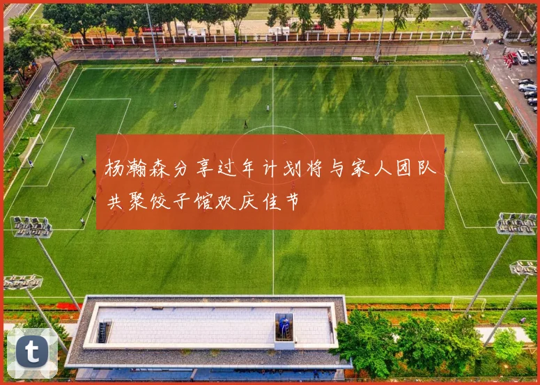 杨瀚森分享过年计划将与家人团队共聚饺子馆欢庆佳节