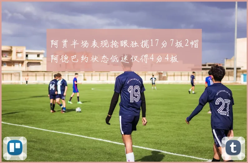 阿贾半场表现抢眼独揽17分7板2帽阿德巴约状态低迷仅得4分4板