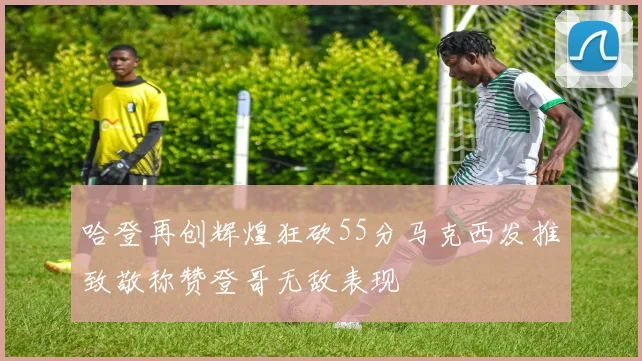 哈登再创辉煌狂砍55分马克西发推致敬称赞登哥无敌表现
