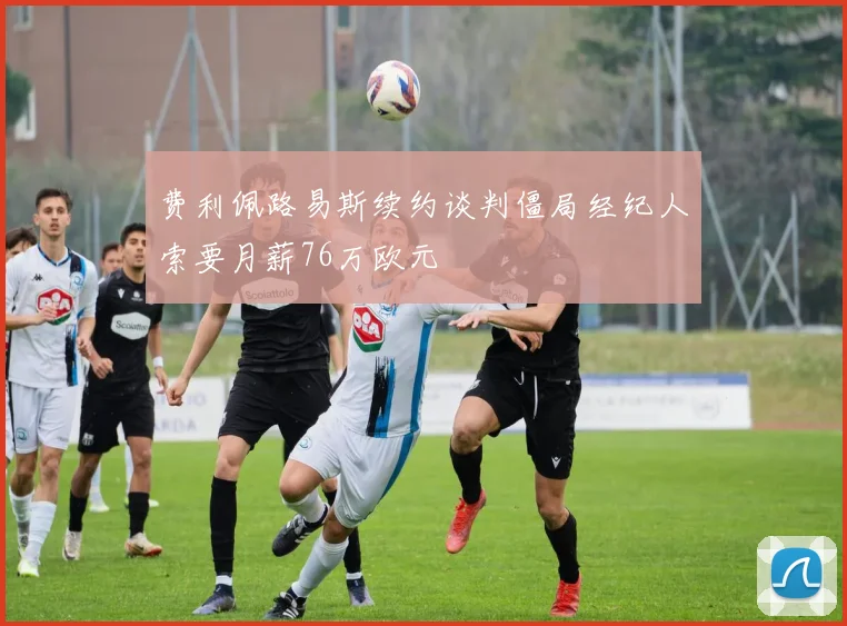 费利佩路易斯续约谈判僵局经纪人索要月薪76万欧元