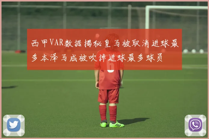 西甲VAR数据揭秘皇马被取消进球最多本泽马成被吹掉进球最多球员