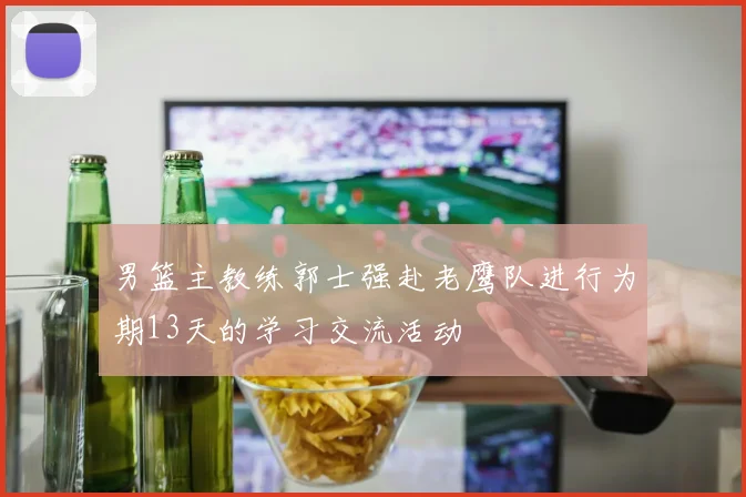 男篮主教练郭士强赴老鹰队进行为期13天的学习交流活动