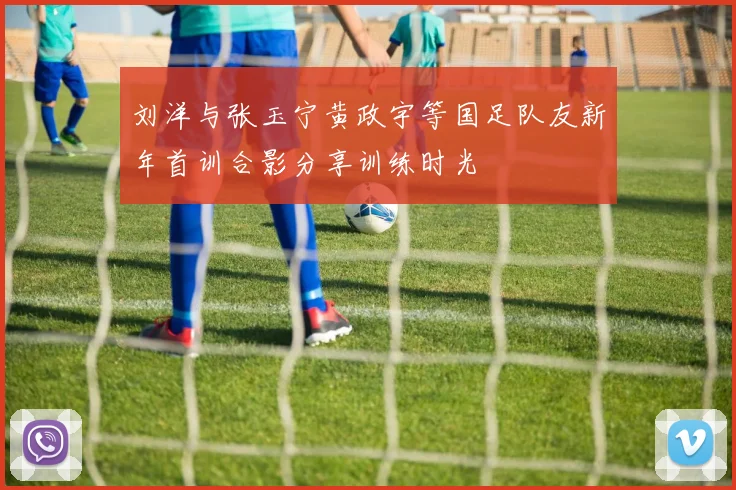 刘洋与张玉宁黄政宇等国足队友新年首训合影分享训练时光