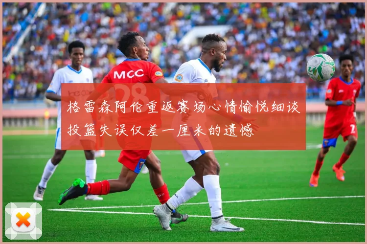 格雷森阿伦重返赛场心情愉悦细谈投篮失误仅差一厘米的遗憾