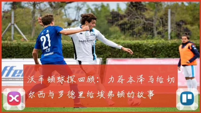 沃辛顿球探回顾：力荐本泽马给切尔西与罗德里给埃弗顿的故事