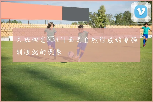 文班坦言NBA门面是自然形成的非强制造就的现象