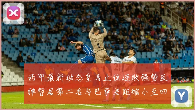 西甲最新动态皇马止住连败强势反弹暂居第二名与巴萨差距缩小至四分