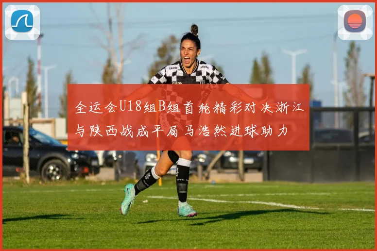 全运会U18组B组首轮精彩对决浙江与陕西战成平局马浩然进球助力