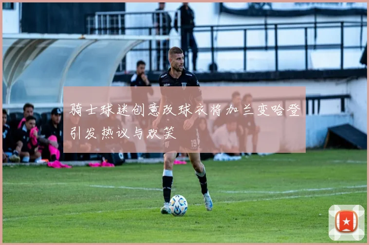骑士球迷创意改球衣将加兰变哈登引发热议与欢笑