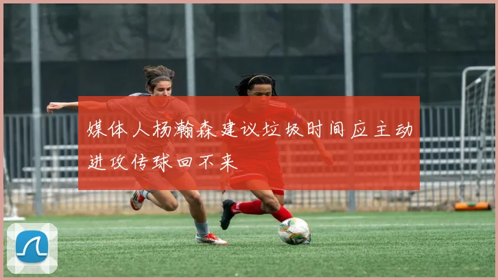 媒体人杨瀚森建议垃圾时间应主动进攻传球回不来