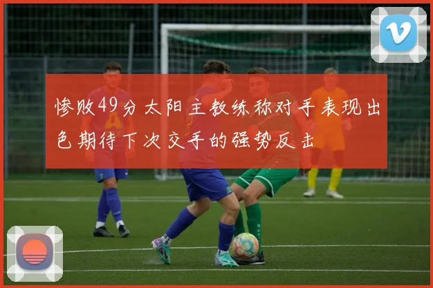 惨败49分太阳主教练称对手表现出色期待下次交手的强势反击