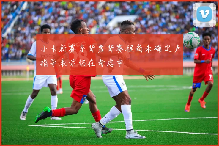 小卡新赛季背靠背赛程尚未确定卢指导表示仍在考虑中
