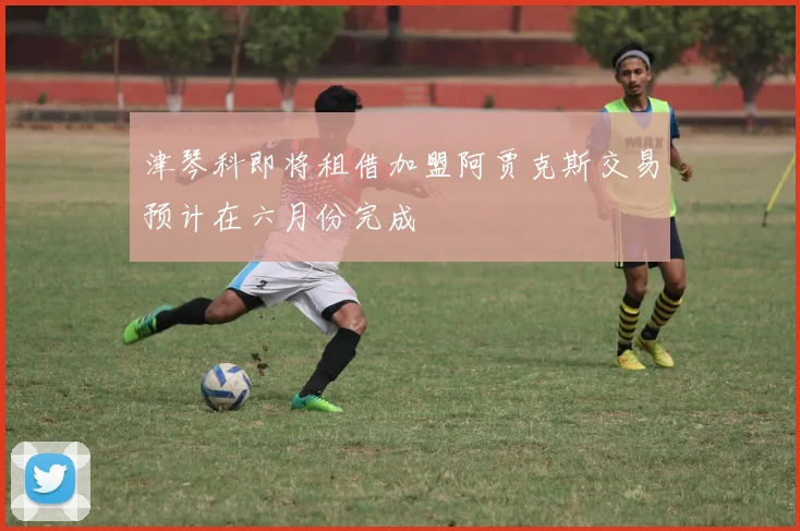 津琴科即将租借加盟阿贾克斯交易预计在六月份完成