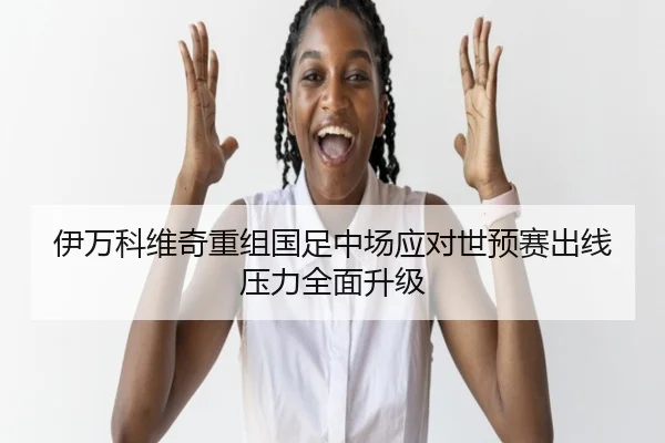 伊万科维奇重组国足中场应对世预赛出线压力全面升级(YaboSports)